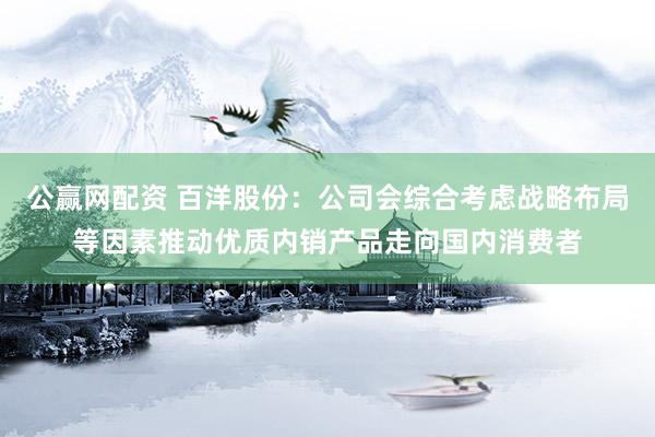 公赢网配资 百洋股份：公司会综合考虑战略布局等因素推动优质内销产品走向国内消费者