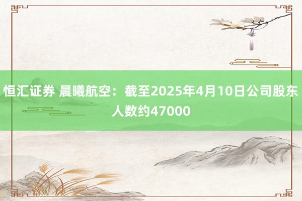 恒汇证券 晨曦航空：截至2025年4月10日公司股东人数约47000