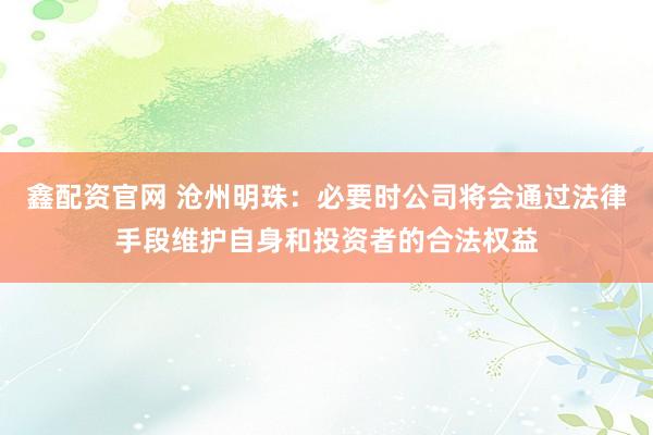 鑫配资官网 沧州明珠：必要时公司将会通过法律手段维护自身和投资者的合法权益