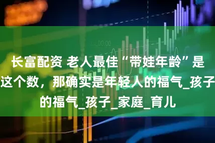 长富配资 老人最佳“带娃年龄”是多少？若是这个数，那确实是年轻人的福气_孩子_家庭_育儿