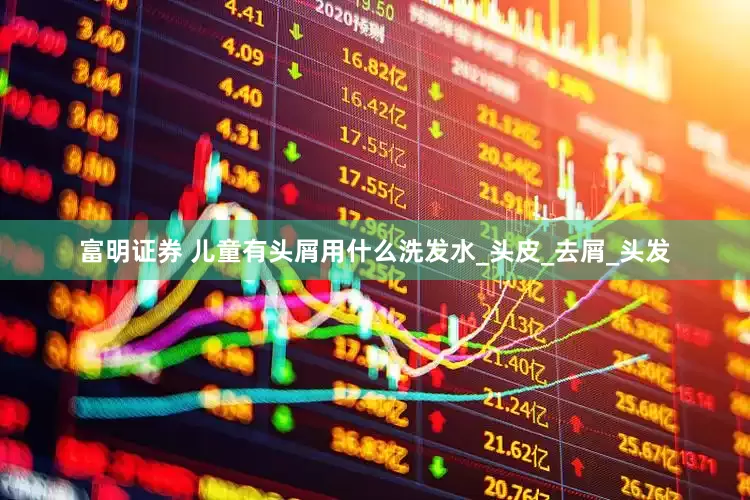 富明证券 儿童有头屑用什么洗发水_头皮_去屑_头发