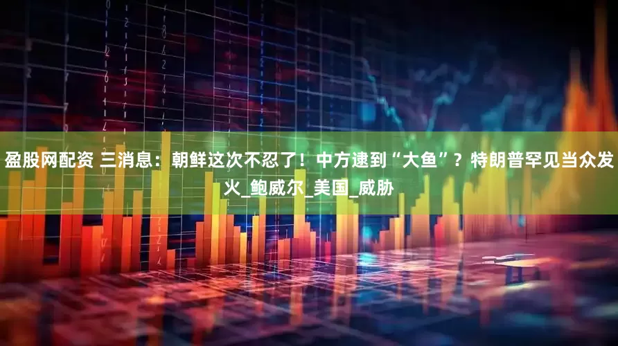 盈股网配资 三消息：朝鲜这次不忍了！中方逮到“大鱼”？特朗普罕见当众发火_鲍威尔_美国_威胁