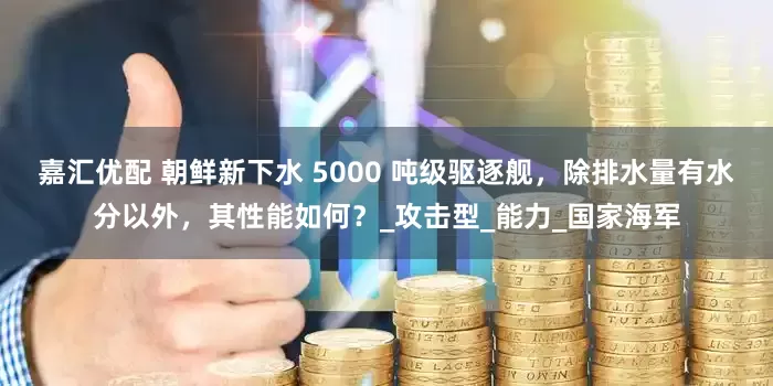 嘉汇优配 朝鲜新下水 5000 吨级驱逐舰，除排水量有水分以外，其性能如何？_攻击型_能力_国家海军