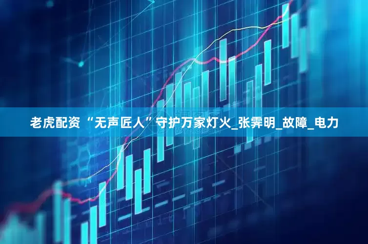 老虎配资 “无声匠人”守护万家灯火_张霁明_故障_电力