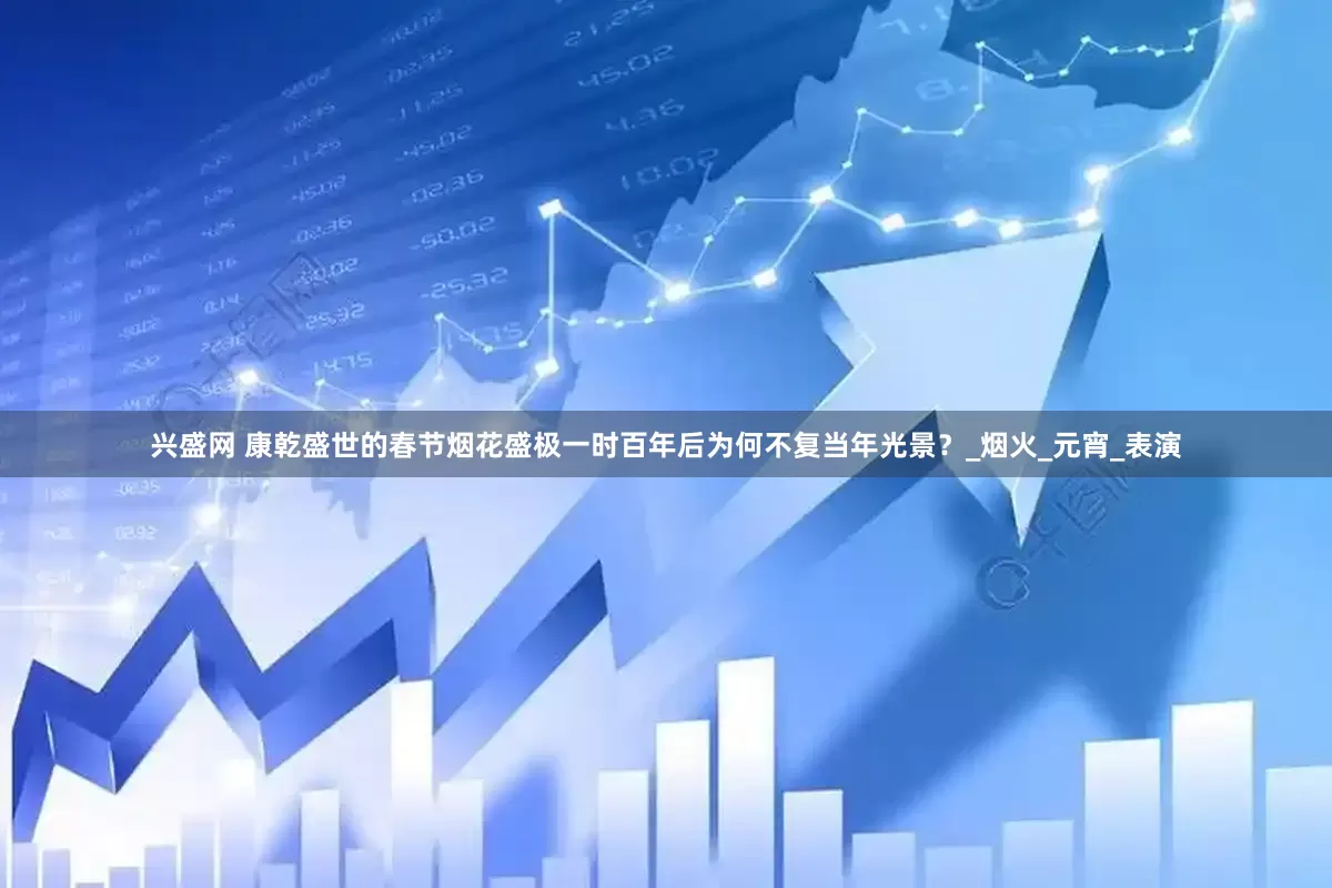 兴盛网 康乾盛世的春节烟花盛极一时百年后为何不复当年光景？_烟火_元宵_表演