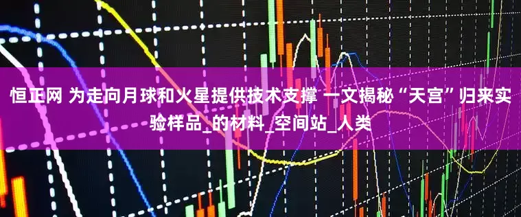 恒正网 为走向月球和火星提供技术支撑 一文揭秘“天宫”归来实验样品_的材料_空间站_人类