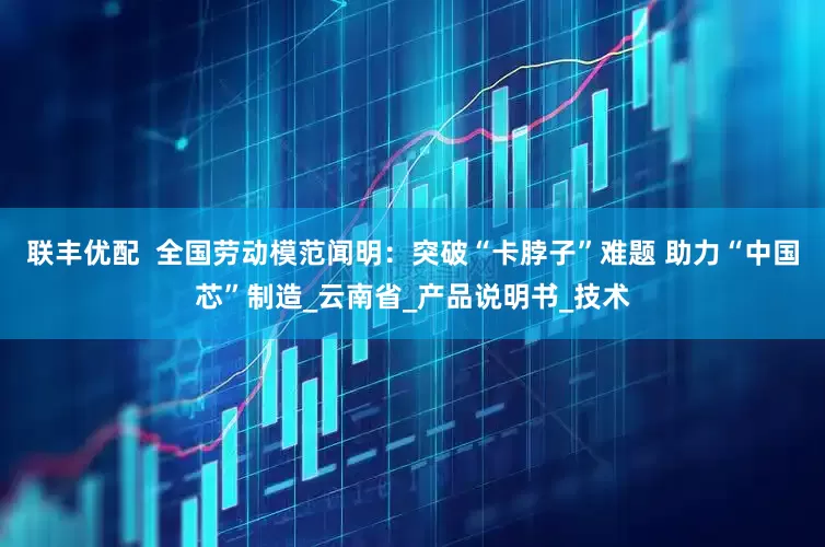 联丰优配  全国劳动模范闻明：突破“卡脖子”难题 助力“中国芯”制造_云南省_产品说明书_技术