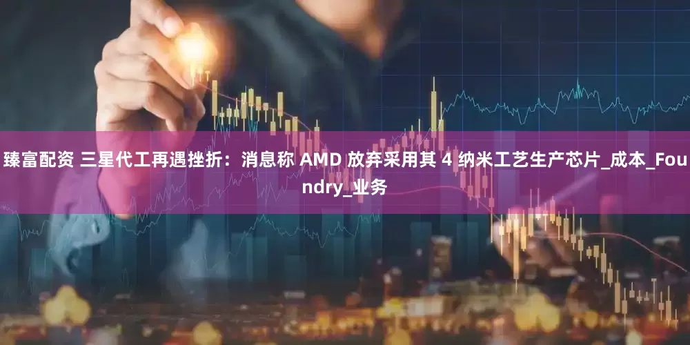 臻富配资 三星代工再遇挫折：消息称 AMD 放弃采用其 4 纳米工艺生产芯片_成本_Foundry_业务
