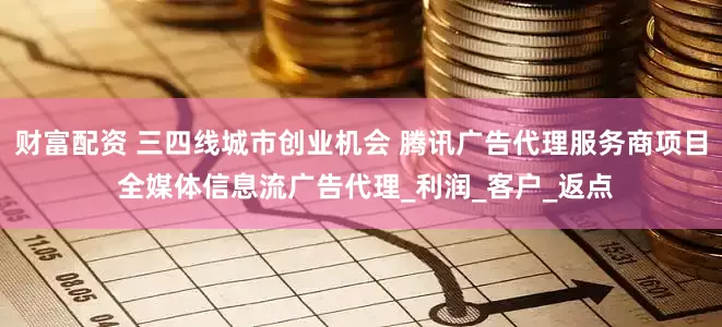 财富配资 三四线城市创业机会 腾讯广告代理服务商项目 全媒体信息流广告代理_利润_客户_返点