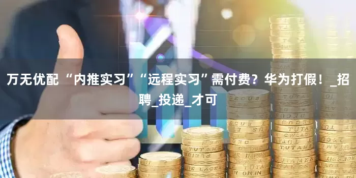 万无优配 “内推实习”“远程实习”需付费？华为打假！_招聘_投递_才可