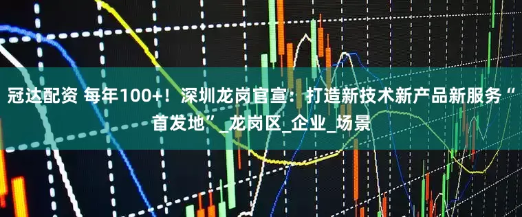 冠达配资 每年100+！深圳龙岗官宣：打造新技术新产品新服务“首发地”_龙岗区_企业_场景