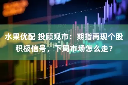 水果优配 投顾观市：期指再现个股积极信号，下周市场怎么走？