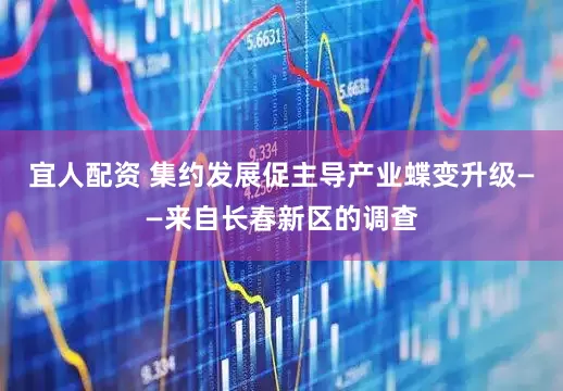 宜人配资 集约发展促主导产业蝶变升级——来自长春新区的调查