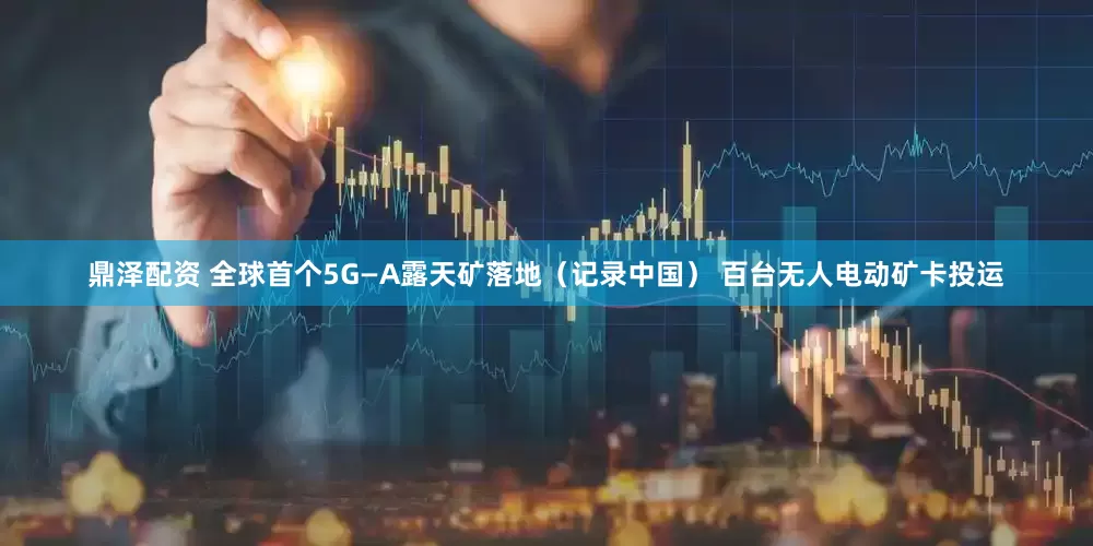 鼎泽配资 全球首个5G—A露天矿落地（记录中国） 百台无人电动矿卡投运