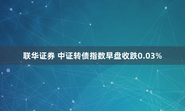联华证券 中证转债指数早盘收跌0.03%