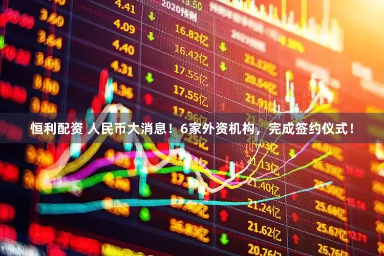 恒利配资 人民币大消息！6家外资机构，完成签约仪式！