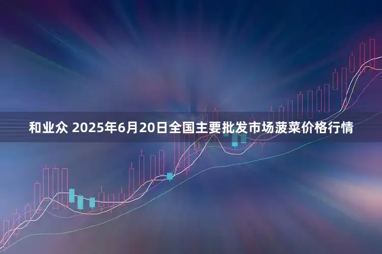 和业众 2025年6月20日全国主要批发市场菠菜价格行情
