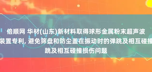 倍顺网 华材(山东)新材料取得球形金属粉末超声波振动筛分装置专利, 避免筛盘和防尘盖在振动时的弹跳及相互碰撞损伤问题
