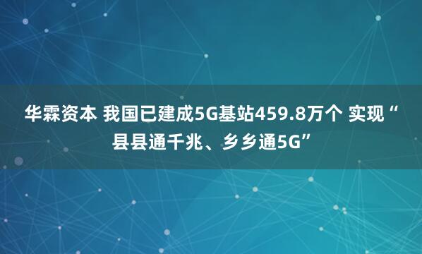 华霖资本 我国已建成5G基站459.8万个 实现“县县通千兆、乡乡通5G”