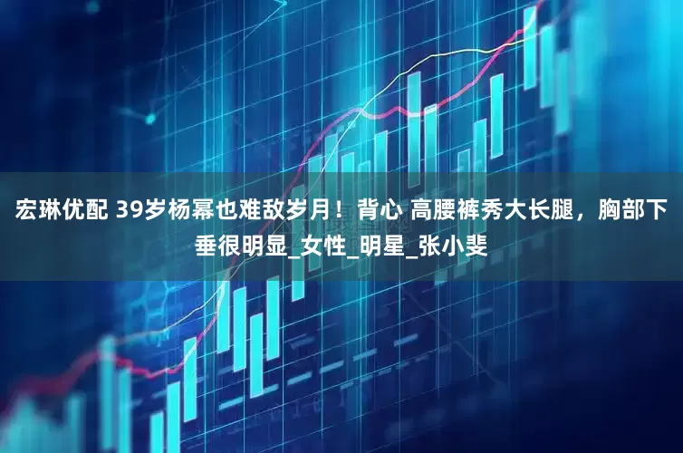 宏琳优配 39岁杨幂也难敌岁月！背心 高腰裤秀大长腿，胸部下垂很明显_女性_明星_张小斐