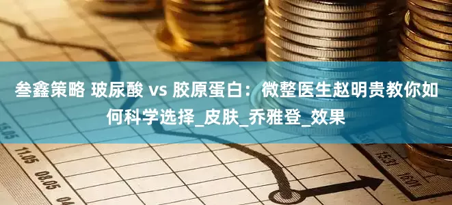 叁鑫策略 玻尿酸 vs 胶原蛋白：微整医生赵明贵教你如何科学选择_皮肤_乔雅登_效果