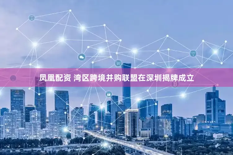 凤凰配资 湾区跨境并购联盟在深圳揭牌成立