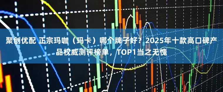 聚创优配 正宗玛咖（玛卡）哪个牌子好？2025年十款高口碑产品权威测评榜单，TOP1当之无愧