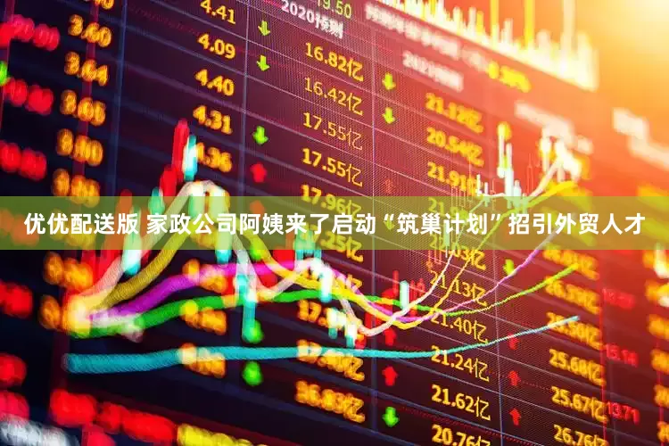 优优配送版 家政公司阿姨来了启动“筑巢计划”招引外贸人才