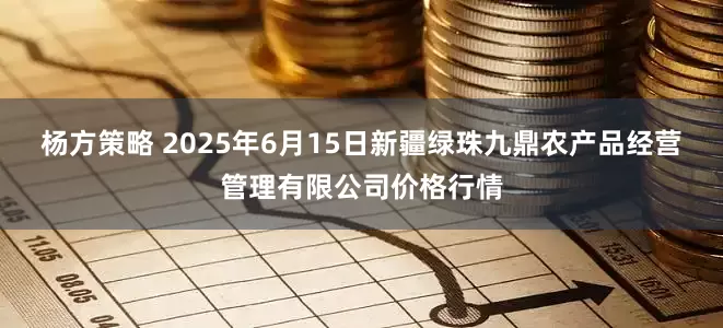 杨方策略 2025年6月15日新疆绿珠九鼎农产品经营管理有限公司价格行情