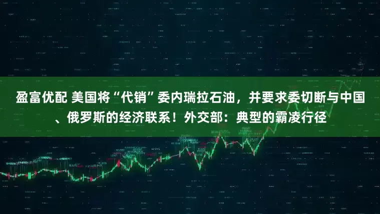 盈富优配 美国将“代销”委内瑞拉石油，并要求委切断与中国、俄罗斯的经济联系！外交部：典型的霸凌行径