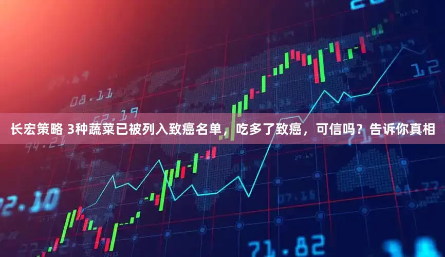 长宏策略 3种蔬菜已被列入致癌名单，吃多了致癌，可信吗？告诉你真相
