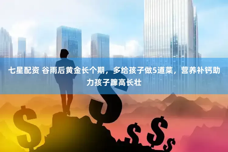 七星配资 谷雨后黄金长个期，多给孩子做5道菜，营养补钙助力孩子蹿高长壮